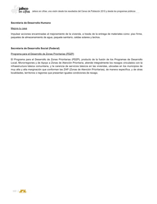 Jalisco en cifras: una visión desde los resultados del Censo de Población 2010 y desde los programas públicos
160
Secretaría de Desarrollo Humano
Mejora tu casa
Impulsar acciones encaminadas al mejoramiento de la vivienda, a través de la entrega de materiales como: piso firme,
paquetes de almacenamiento de agua, paquete sanitario, celdas solares y techos.
Secretaría de Desarrollo Social (Federal)
Programa para el Desarrollo de Zonas Prioritarias (PDZP)
El Programa para el Desarrollo de Zonas Prioritarias (PDZP), producto de la fusión de los Programas de Desarrollo
Local, Microrregiones y de Apoyo a Zonas de Atención Prioritaria, atiende integralmente los rezagos vinculados con la
infraestructura básica comunitaria, y la carencia de servicios básicos en las viviendas, ubicadas en los municipios de
muy alta y alta marginación que conforman las ZAP (Zonas de Atención Prioritarias), de manera específica, y de otras
localidades, territorios o regiones que presentan iguales condiciones de rezago.
 