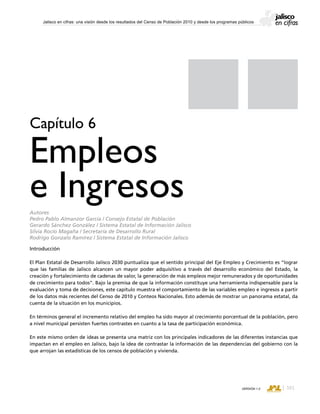 CONSEJO ESTATAL DE POBLACIÓN
161VERSIÓN 1.0
Jalisco en cifras: una visión desde los resultados del Censo de Población 2010 y desde los programas públicos
Introducción
El Plan Estatal de Desarrollo Jalisco 2030 puntualiza que el sentido principal del Eje Empleo y Crecimiento es “lograr
que las familias de Jalisco alcancen un mayor poder adquisitivo a través del desarrollo económico del Estado, la
creación y fortalecimiento de cadenas de valor, la generación de más empleos mejor remunerados y de oportunidades
de crecimiento para todos”. Bajo la premisa de que la información constituye una herramienta indispensable para la
evaluación y toma de decisiones, este capítulo muestra el comportamiento de las variables empleo e ingresos a partir
de los datos más recientes del Censo de 2010 y Conteos Nacionales. Esto además de mostrar un panorama estatal, da
cuenta de la situación en los municipios.
En términos general el incremento relativo del empleo ha sido mayor al crecimiento porcentual de la población, pero
a nivel municipal persisten fuertes contrastes en cuanto a la tasa de participación económica.
En este mismo orden de ideas se presenta una matriz con los principales indicadores de las diferentes instancias que
impactan en el empleo en Jalisco, bajo la idea de contrastar la información de las dependencias del gobierno con la
que arrojan las estadísticas de los censos de población y vivienda.
Capítulo 6
Empleos
e IngresosAutores
Pedro Pablo Almanzor García / Consejo Estatal de Población
Gerardo Sánchez González / Sistema Estatal de Información Jalisco
Silvia Rocío Magaña / Secretaría de Desarrollo Rural
Rodrigo Gonzalo Ramírez / Sistema Estatal de Información Jalisco
 