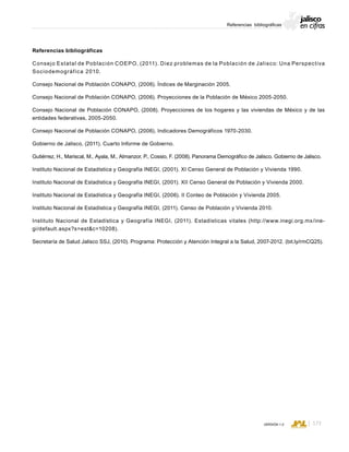 CONSEJO ESTATAL DE POBLACIÓN
173VERSIÓN 1.0
Jalisco en cifras: una visión desde los resultados del Censo de Población 2010 y desde los programas públicosReferencias bibliográficas
Referencias bibliográficas
Consejo Estatal de Población COEPO, (2011). Diez problemas de la Población de Jalisco: Una Perspectiva
Sociodemográfica 2010.
Consejo Nacional de Población CONAPO, (2006). Índices de Marginación 2005.
Consejo Nacional de Población CONAPO, (2006). Proyecciones de la Población de México 2005-2050.
Consejo Nacional de Población CONAPO, (2008). Proyecciones de los hogares y las viviendas de México y de las
entidades federativas, 2005-2050.
Consejo Nacional de Población CONAPO, (2006). Indicadores Demográficos 1970-2030.
Gobierno de Jalisco, (2011). Cuarto Informe de Gobierno.
Gutiérrez, H., Mariscal, M., Ayala, M., Almanzor, P., Cossio, F. (2008). Panorama Demográfico de Jalisco. Gobierno de Jalisco.
Instituto Nacional de Estadística y Geografía INEGI, (2001). XI Censo General de Población y Vivienda 1990.
Instituto Nacional de Estadística y Geografía INEGI, (2001). XII Censo General de Población y Vivienda 2000.
Instituto Nacional de Estadística y Geografía INEGI, (2006). II Conteo de Población y Vivienda 2005.
Instituto Nacional de Estadística y Geografía INEGI, (2011). Censo de Población y Vivienda 2010.
Instituto Nacional de Estadística y Geografía INEGI, (2011). Estadísticas vitales (http://www.inegi.org.mx/ine-
gi/default.aspx?s=estc=10208).
Secretaría de Salud Jalisco SSJ, (2010). Programa: Protección y Atención Integral a la Salud, 2007-2012. (bit.ly/rmCQ25).
 