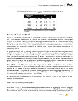 CONSEJO ESTATAL DE POBLACIÓN
23VERSIÓN 1.0
Capítulo 1: Panorama 2010 de la población de Jalisco
Evolución de la marginación 2005-2010
Uno de los aspectos más importantes de los resultados de los censos de población y vivienda está en el hecho de
que a través de ellos se pueden evaluar las carencias de la población y los rezagos en el desarrollo. Como queda en
evidencia en los capítulos posteriores dedicados a salud, educación y vivienda. Una de las mediciones más conocidas
y utilizadas de tales carencias es el índice de marginación (IM), que es una medida resumen que permite diferenciar el
impacto global de las carencias que padece la población midiendo su intensidad espacial mediante nueve indicadores
como porcentaje de la población que no participa del disfrute de bienes y servicios esenciales para el desarrollo de sus
capacidades básicas.
El IM fue desarrollado en 1993 por el Consejo Nacional de Población (Conapo), y tuvo como antecedentes a una propuesta
de Coplamar en 1982 y otra del mismo Conapo en 1990, la construcción del índice para entidades federativas, ha
considerado cuatro dimensiones estructurales de la marginación: falta de acceso a la educación (población analfabeta
de 15 años o más y población sin primaria completa de 15 años o más), residencia en viviendas inadecuadas (sin
disponibilidad de agua entubada, sin drenaje ni servicio sanitario exclusivo, con piso de tierra, sin disponibilidad de
energía eléctrica y con algún nivel de hacinamiento), percepción de ingresos monetarios insuficientes (ingresos hasta
2 salarios mínimos) y residir en localidades pequeñas con menos de 5 mil habitantes.
Hasta 2005 de acuerdo al IM, Jalisco ocupaba el sexto lugar entre las entidades federativas con menor marginación.
A la fecha de elaboración de esta publicación el Conapo no había publicado el IM para las entidades federativas con
los datos de 2010. Por ello, y con la idea de mostrar un panorama de lo ocurrido en Jalisco en relación a las demás
entidades federativas, a continuación se presenta un análisis comparativo de la marginación por entidad federativa y el
cambio relativo que han tenido los indicadores que integran dicho índice en el período 2005-2010, esto a partir de los
resultados definitivos del Censo de Población y Vivienda 2010.
El cambio para cada indicador se calcula de manera relativa, que considera su valor en 2010 contra el de 2005,
mediante la siguiente fórmula:
Cambio relativo=((Valor 2010)/(Valor 2005)-1)×100
En las tablas 1.5, 1.6 y 1.7 se muestra el valor para cada uno de los indicadores del IM para las 32 entidades federativas
y el país es su conjunto, junto con sus correspondientes cambios relativos entre 2005 y 2010. Así en la tabla 1.5 se
puede observar el cambio en dos de las dimensiones de marginación: educación y residir en localidades pequeñas. En
Localidades
Tamaño de la localidad
(habitantes) % %
2010
Población % Acum.
Total
1 - 249
250 - 499
500 - 999
1000 - 2,499
2,500 - 4,999
5,000 - 9,999
10,000 - 14,999
4.33
6.29
8.85
13.40
17.50
22.62
26.84
100.00
4.33
1.96
2.56
4.56
4.09
5.12
4.21
7,350,682
317,998
144,136
188,239
334,875
301,000
376,522
309,814
100.00
89.80
3.86
2.41
1.96
0.79
0.48
0.23
10,946
9,829
423
264
214
87
53
25
Tabla 1.4. Localidades y población total por tamaño de localidad y su distribución porcentual
Jalisco, 2010
Fuente: Elaborado por el Consejo Estatal de Población con base en INEGI; Censo de Población
y Vivienda 2010.
 