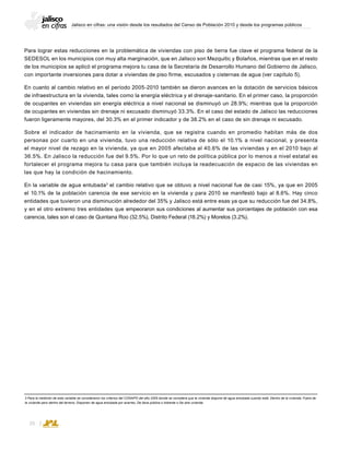 Jalisco en cifras: una visión desde los resultados del Censo de Población 2010 y desde los programas públicos
26
3 Para la medición de esta variable se consideraron los criterios del CONAPO del año 2005 donde se considera que la vivienda dispone de agua entubada cuando está: Dentro de la vivienda; Fuera de
la vivienda pero dentro del terreno; Disponen de agua entubada por acarreo; De llave pública o hidrante o De otra vivienda.
Para lograr estas reducciones en la problemática de viviendas con piso de tierra fue clave el programa federal de la
SEDESOL en los municipios con muy alta marginación, que en Jalisco son Mezquitic y Bolaños, mientras que en el resto
de los municipios se aplicó el programa mejora tu casa de la Secretaría de Desarrollo Humano del Gobierno de Jalisco,
con importante inversiones para dotar a viviendas de piso firme, escusados y cisternas de agua (ver capítulo 5).
En cuanto al cambio relativo en el período 2005-2010 también se dieron avances en la dotación de servicios básicos
de infraestructura en la vivienda, tales como la energía eléctrica y el drenaje-sanitario. En el primer caso, la proporción
de ocupantes en viviendas sin energía eléctrica a nivel nacional se disminuyó un 28.9%; mientras que la proporción
de ocupantes en viviendas sin drenaje ni excusado disminuyó 33.3%. En el caso del estado de Jalisco las reducciones
fueron ligeramente mayores, del 30.3% en el primer indicador y de 38.2% en el caso de sin drenaje ni excusado.
Sobre el indicador de hacinamiento en la vivienda, que se registra cuando en promedio habitan más de dos
personas por cuarto en una vivienda, tuvo una reducción relativa de sólo el 10.1% a nivel nacional, y presenta
el mayor nivel de rezago en la vivienda, ya que en 2005 afectaba al 40.6% de las viviendas y en el 2010 bajo al
36.5%. En Jalisco la reducción fue del 9.5%. Por lo que un reto de política pública por lo menos a nivel estatal es
fortalecer el programa mejora tu casa para que también incluya la readecuación de espacio de las viviendas en
las que hay la condición de hacinamiento.
En la variable de agua entubada3
el cambio relativo que se obtuvo a nivel nacional fue de casi 15%, ya que en 2005
el 10.1% de la población carencia de ese servicio en la vivienda y para 2010 se manifestó bajo al 8.6%. Hay cinco
entidades que tuvieron una disminución alrededor del 35% y Jalisco está entre esas ya que su reducción fue del 34.8%,
y en el otro extremo tres entidades que empeoraron sus condiciones al aumentar sus porcentajes de población con esa
carencia, tales son el caso de Quintana Roo (32.5%), Distrito Federal (18.2%) y Morelos (3.2%).
 