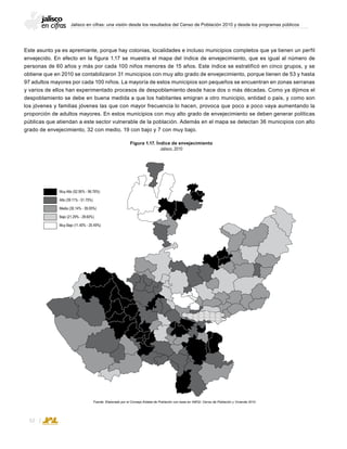 Jalisco en cifras: una visión desde los resultados del Censo de Población 2010 y desde los programas públicos
32
Muy Alto (52.95% - 96.76%)
Alto (39.11% - 51.75%)
Medio (30.14% - 39.05%)
Bajo (21.29% - 28.60%)
Muy Bajo (11.40% - 20.49%)
Figura 1.17. Índice de envejecimiento
Jalisco, 2010
Fuente: Elaborado por el Consejo Estatal de Población con base en INEGI; Censo de Población y Vivienda 2010.
Este asunto ya es apremiante, porque hay colonias, localidades e incluso municipios completos que ya tienen un perfil
envejecido. En efecto en la figura 1.17 se muestra el mapa del índice de envejecimiento, que es igual al número de
personas de 60 años y más por cada 100 niños menores de 15 años. Este índice se estratificó en cinco grupos, y se
obtiene que en 2010 se contabilizaron 31 municipios con muy alto grado de envejecimiento, porque tienen de 53 y hasta
97 adultos mayores por cada 100 niños. La mayoría de estos municipios son pequeños se encuentran en zonas serranas
y varios de ellos han experimentado procesos de despoblamiento desde hace dos o más décadas. Como ya dijimos el
despoblamiento se debe en buena medida a que los habitantes emigran a otro municipio, entidad o país, y como son
los jóvenes y familias jóvenes las que con mayor frecuencia lo hacen, provoca que poco a poco vaya aumentando la
proporción de adultos mayores. En estos municipios con muy alto grado de envejecimiento se deben generar políticas
públicas que atiendan a este sector vulnerable de la población. Además en el mapa se detectan 36 municipios con alto
grado de envejecimiento, 32 con medio, 19 con bajo y 7 con muy bajo.
 