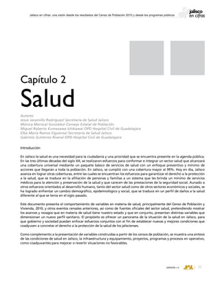 CONSEJO ESTATAL DE POBLACIÓN
33VERSIÓN 1.0
Jalisco en cifras: una visión desde los resultados del Censo de Población 2010 y desde los programas públicos
Introducción
En Jalisco la salud es una necesidad para la ciudadanía y una prioridad que se encuentra presente en la agenda pública.
En las tres últimas décadas del siglo XX, se realizaron esfuerzos para conformar e integrar un sector salud que alcanzará
una cobertura universal mediante un paquete básico de servicios de salud con un enfoque preventivo y mínimo de
acciones que llegarán a toda la población. En Jalisco, se cumplió con una cobertura mayor al 99%. Hoy en día, Jalisco
avanza en lograr otras coberturas, entre las cuales se encuentran los esfuerzos para garantizar el derecho a la protección
a la salud, que se traduce en la afiliación de personas y familias a un sistema que les brinda un mínimo de servicios
médicos para la atención y preservación de la salud y que carecen de las prestaciones de la seguridad social. Aunado a
otros esfuerzos orientados al desarrollo humano, tanto del sector salud como de otros sectores económicos y sociales, se
ha logrado enfrentar un cambio demográfico, epidemiológico y social, que se traduce en un perfil de daños a la salud
diferente al que se tenía en el siglo pasado.
Este documento presenta el comportamiento de variables en materia de salud, principalmente del Censo de Población y
Vivienda, 2010, y otros eventos censales anteriores, así como de fuentes oficiales del sector salud, pretendiendo mostrar
los avances y rezagos que en materia de salud tiene nuestro estado y que en conjunto, presentan distintas variables que
dimensionan un nuevo perfil sanitario. El propósito es ofrecer un panorama de la situación de la salud en Jalisco, para
que gobierno y sociedad puedan enfocar esfuerzos conjuntos con el fin de establecer nuevas y mejores condiciones que
coadyuven a concretar el derecho a la protección de la salud de los jaliscienses.
Como complemento a la presentación de variables construidas a partir de los censos de población, se muestra una síntesis
de las condiciones de salud en Jalisco, la infraestructura y equipamiento, proyectos, programas y procesos en operativo,
como coadyuvantes para mejorar o revertir situaciones no favorables.
Capítulo 2
SaludAutores
Jesús Jaramillo Rodríguez/ Secretaría de Salud Jalisco
Mónica Mariscal González/ Consejo Estatal de Población
Miguel Roberto Kumazawa Ichikawa/ OPD Hospital Civil de Guadalajara
Elba María Ramos Figueroa/ Secretaría de Salud Jalisco
Gabriela Gutiérrez Rivera/ OPD Hospital Civil de Guadalajara
 