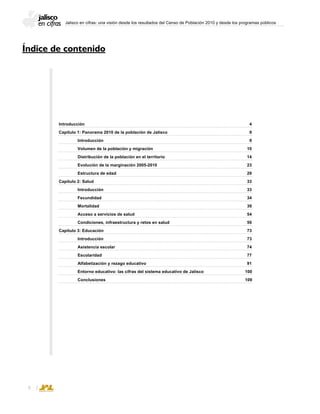 Jalisco en cifras: una visión desde los resultados del Censo de Población 2010 y desde los programas públicos

Introducción									 4
Capítulo 1: Panorama 2010 de la población de Jalisco					 9
	 Introducción								 9
	 Volumen de la población y migración					 10
	 Distribución de la población en el territorio					 14
	 Evolución de la marginación 2005-2010					 23
	 Estructura de edad							 29
Capítulo 2: Salud									 33
	 Introducción								 33
	 Fecundidad								 34
	 Mortalidad								 39
	 Acceso a servicios de salud						 54
	 Condiciones, infraestructura y retos en salud					 59
Capítulo 3: Educación								 73
	 Introducción								 73
	 Asistencia escolar								 74
	 Escolaridad								 77
	 Alfabetización y rezago educativo						 91
	 Entorno educativo: las cifras del sistema educativo de Jalisco		 100
	 Conclusiones							 109
Índice de contenido
 