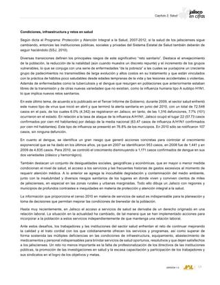 CONSEJO ESTATAL DE POBLACIÓN
59VERSIÓN 1.0
Capítulo 2: Salud
Condiciones, infraestructura y retos en salud
Según dicta el Programa: Protección y Atención Integral a la Salud, 2007-2012, si la salud de los jaliscienses sigue
cambiando, entonces las instituciones públicas, sociales y privadas del Sistema Estatal de Salud también deberán de
seguir haciéndolo (SSJ, 2010).
Diversas transiciones definen los principales rasgos de este significativo “reto sanitario”. Destaca el envejecimiento
de la población, la reducción de la natalidad (aún cuando muestra un discreto repunte) y el incremento de los grupos
vulnerables, lo que se conjuga con una serie de enfermedades “de la pobreza” a las cuales se yuxtapone un creciente
grupo de padecimientos no transmisibles de larga evolución y altos costos en su tratamiento y que están vinculados
con la práctica de hábitos poco saludables desde edades tempranas de la vida y las lesiones accidentales o violentas.
Además de enfermedades como la tuberculosis y el dengue que resurgen en poblaciones que anteriormente estaban
libres de la transmisión y de otras nuevas variedades que no existían, como la influenza humana tipo A subtipo H1N1,
lo que implica nuevos retos sanitarios.
En este último tema, de acuerdo a lo publicado en el Tercer Informe de Gobierno, durante 2009, el sector salud enfrentó
este nuevo tipo de virus que inició en abril y que terminó la alerta sanitaria en junio del 2010, con un total de 72,548
casos en el país, de los cuales 6.0% (4,342) se registraron en Jalisco; en tanto, de las 1,316 defunciones, 7.7% (101)
ocurrieron en el estado. En relación a la tasa de ataque de la influenza A/H1N1, Jalisco ocupó el lugar 22 (57.73 casos
confirmados por cien mil habitantes) por debajo de la media nacional (63.47 casos de influenza A/H1N1 confirmados
por cien mil habitantes). Este tipo de influenza se presentó en 76.8% de los municipios. En 2010 sólo se notificaron 107
casos, sin ninguna defunción.
En cuanto al dengue, se identifica un gran riesgo que generó acciones concretas para controlar el crecimiento
exponencial que se ha dado en los últimos años, ya que en 2007 se identificaron 953 casos, en 2008 fue de 1,441 y en
2009 de 4,835 casos. Para 2010, se controló el crecimiento disminuyendo a 1,171 casos confirmados de dengue en sus
dos variedades (clásico y hemorrágico).
También destacan un conjunto de desigualdades sociales, geográficas y económicas, que en mayor o menor medida
condicionan el nivel de salud, el acceso a los servicios y las frecuentes historias de gastos excesivos al momento de
requerir atención médica. A lo anterior se agrega la inocultable degradación y contaminación del medio ambiente,
junto con la insalubridad y diversos riesgos sanitarios de los lugares en donde viven y conviven cientos de miles
de jaliscienses, en especial en las zonas rurales y urbanas marginadas. Todo ello dibuja un Jalisco con regiones y
municipios de profundos contrastes e inequidades en materia de protección y atención integral a la salud.
La información que proporciona el censo 2010 en materia de servicios de salud es indispensable para la planeación y
toma de decisiones que permitan mejorar las condiciones de bienestar de la población.
Hasta muy recientemente, en Jalisco el acceso a servicios de salud se derivaba de un derecho originado en una
relación laboral. La situación en la actualidad ha cambiado, de tal manera que se han implementado acciones para
incorporar a la población a estos servicios independientemente de que mantenga una relación laboral.
Ante estos desafíos, los trabajadores y las instituciones del sector salud enfrentan el reto de continuar mejorando
la calidad y el trato cordial con los que cotidianamente ofrecen los servicios y programas, así como superar de
forma sostenida las múltiples deficiencias en las condiciones de infraestructura, equipamiento, abastecimiento de
medicamentos y personal indispensables para brindar servicios de salud oportunos, resolutivos y que dejen satisfechos
a los jaliscienses. Un reto no menos importante es la falta de profesionalización de los directivos de las instituciones
públicas, la promoción de las investigaciones en salud y la escasa capacitación y participación de los trabajadores y
sus sindicatos en el logro de los objetivos y metas.
 