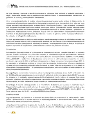 Jalisco en cifras: una visión desde los resultados del Censo de Población 2010 y desde los programas públicos
60
De igual manera y a pesar de los esfuerzos realizados en los últimos años, sobresale la necesidad de contener y
llegar a revertir en el mediano plazo el predominio que la atención curativa ha mantenido sobre las intervenciones de
promoción de la salud y prevención de las enfermedades.
Otras ventanas de oportunidad de carácter estructural que se advierten en el sector sanitario de Jalisco, son las de
sobreponerse a la insuficiencia, desequilibrios, inequidad y transparencia en el financiamiento de la salud, así como
superar la limitada capacidad de rectoría, la desarticulación y descoordinación dentro y fuera del sistema, cuyos saldos
más elocuentes son la baja colaboración entre las instituciones públicas, organizaciones sociales, medicina privada
y proveedores del sector (industria farmacéutica, universidades formadoras de recursos humanos y generadoras de
investigación, medios de comunicación, sindicatos, etc.), así como una todavía limitada cooperación sanitaria entre la
Secretaría de Salud Jalisco (SSJ) con otras dependencias y poderes de gobierno, con los municipios, la federación y
las entidades de la Región Centro Occidente.
En suma, hoy se identifica a un Jalisco que está cambiando, que exige y merece un sistema de salud mejor organizado, con
instituciones públicas, organizaciones sociales y privadas renovadas; que anticipándose a los problemas y desempeñándose
con armonía, eficiencia y transparencia, responda puntualmente a las múltiples transiciones de la salud, así como a las
legítimas aspiraciones de los jaliscienses por hacer efectivo su derecho a la protección de la salud.
Infraestructura
Para atender la salud de la totalidad de los jaliscienses, el Sistema Público de Salud, (integrado por el IMSS, la Secretaría
de Salud, el ISSSTE, el Hospital Civil –con sus dos hospitales, el Juan I Menchaca y el Fray Antonio Alcalde–, el Instituto
Jalisciense de Cancerología, el Instituto de Salud Mental, Palia, los Consejos Estatales –COESIDA, CETOT, CEPAJ,
CECAJ, COESAEN– y los Servicios de Salud Jalisco) cuenta con más de 1,000 unidades médicas en los tres niveles
de atención, representando 5.4% de la infraestructura existente en el país. Los recursos humanos constituyen 6.3% de
los registrados en la República, en donde se incluyen todas las categorías, desde médicos, enfermeras, trabajadoras
sociales, químicos y personal promotor de la salud. Con éstos, se logra la cobertura de la población en 99%, basada en
criterios de accesibilidad geográfica y de disponibilidad sustentada en la oferta de un paquete de servicios básicos de
salud (principalmente preventivos).
La geografía y los asentamientos humanos de Jalisco muestran grandes contrastes. En sus 80,000 km2, existen más
de 10,000 localidades rurales dispersas (menores de 2,500 habitantes), donde residen poco más de 985,000 personas.
En contraste, en 45 localidades urbanas (mayores de 15 mil habitantes), viven 5.4 millones de personas. Estos y otros
contrastes constituyen serios desafíos para mantener y ampliar las coberturas de distintos servicios de salud en todo el
territorio estatal, las cuales mantienen la proporcionalidad con los asentamientos humanos.
Sin embargo, de acuerdo a datos publicados en el Tercer Informe de Gobierno, con la puesta en marcha del Seguro
Popular, se ha logrado incrementar la cobertura de los servicios de salud (básicamente de atención curativa), ya que
de 2007 a 2009 el número de familias beneficiarias aumentó 78.3%, pasando de 318,726 (2007) a 568,234 (2009); y en
forma preliminar hasta abril de 2011, un total de 735,063 familias afiliadas.
Esperanza de vida
Según el documento Dos Décadas en el Desarrollo de Jalisco 1990-2010, la esperanza de vida aumentó 5.4 años
gracias a la disminución del 10.9% de la tasa bruta de mortalidad y de 52.5% en la tasa de mortalidad infantil, lo anterior
con datos de 1990 a 2010 (información preliminar).
Al igual que en la mayoría de los países del mundo, las mujeres de Jalisco tienen una mayor esperanza de vida
promedio, en relación con la de los hombres. La esperanza de vida en la entidad está por arriba de la media nacional.
 