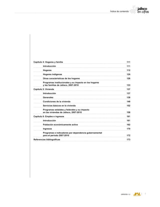CONSEJO ESTATAL DE POBLACIÓN
VERSIÓN 1.0
Capítulo 4: Hogares y familia						 111
	 Introducción							 111
	 Hogares								 112
	 Hogares indígenas						 124
	 Otras características de los hogares					 126
	 Programas institucionales y su impacto en los hogares
	 y las familias de Jalisco, 2007-2010					 133
Capítulo 5: Vivienda							 137
	 Introducción							 137
	 Generales							 138
	 Condiciones de la vivienda						 148
	 Servicios básicos en la vivienda					 152
	 Programas estatales y federales y su impacto
	 en las viviendas de Jalisco, 2007-2010				 158
Capítulo 6: Empleo e ingresos						 161
	 Introducción							 161
	 Población económicamente activa					 162
	 Ingresos								 170
	 Programas e indicadores por dependencia gubernamental
	 para el período 2007-2010						 172
Referencias bibliográficas							 173
Índice de contenido
 