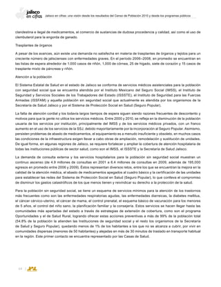 Jalisco en cifras: una visión desde los resultados del Censo de Población 2010 y desde los programas públicos
64
clandestina e ilegal de medicamentos, el comercio de sustancias de dudosa procedencia y calidad, así como el uso de
clembuterol para la engorda de ganado.
Trasplantes de órganos
A pesar de los avances, aún existe una demanda no satisfecha en materia de trasplantes de órganos y tejidos para un
creciente número de jaliscienses con enfermedades graves. En el período 2006–2008, en promedio se encuentran en
las listas de espera alrededor de 1,000 casos de riñón, 1,000 de córnea, 25 de hígado, siete de corazón y 15 casos de
trasplante mixto de páncreas y riñón.
Atención a la población
El Sistema Estatal de Salud en el estado de Jalisco se conforma de servicios médicos asistenciales para la población
con seguridad social que se encuentra atendida por el Instituto Mexicano del Seguro Social (IMSS), el Instituto de
Seguridad y Servicios Sociales de los Trabajadores del Estado (ISSSTE), el Instituto de Seguridad para las Fuerzas
Armadas (ISSFAM) y aquella población sin seguridad social que actualmente es atendida por los organismos de la
Secretaría de Salud Jalisco y por el Sistema de Protección Social en Salud (Seguro Popular).
La falta de atención cordial y los todavía largos tiempos de espera siguen siendo razones frecuentes de descontento y
motivos para que la gente no utilice los servicios médicos. Entre 2000 y 2010, se refleja en la disminución de la población
usuaria de los servicios por institución, principalmente del IMSS y de los servicios médicos privados, con un franco
aumento en el uso de los servicios de la SSJ, debido mayoritariamente por la incorporación al Seguro Popular. Asimismo,
persisten problemas de abasto de medicamentos, el equipamiento es a menudo insuficiente y obsoleto, en muchos casos
las condiciones de la infraestructura exigen llevar a cabo obras de ampliación, remodelación y sustitución de unidades.
De igual forma, en algunas regiones de Jalisco, se requiere fortalecer y ampliar la cobertura de atención hospitalaria de
todas las instituciones públicas de sector salud, como son el IMSS, el ISSSTE y la Secretaría de Salud Jalisco.
La demanda de consulta externa y los servicios hospitalarios para la población sin seguridad social muestran un
continuo ascenso (de 4.9 millones de consultas en 2001 a 6.4 millones de consultas en 2009, además de 195,000
egresos en promedio entre 2006 y 2009). Éstos representan diversos retos, entre los que se encuentran la mejora en la
calidad de la atención médica, el abasto de medicamentos apegados al cuadro básico y la certificación de las unidades
para establecer las redes del Sistema de Protección Social en Salud (Seguro Popular), lo que conlleva el compromiso
de disminuir los gastos catastróficos de los que menos tienen y reivindicar su derecho a la protección de la salud.
Para la población sin seguridad social, se tiene un esquema de servicios mínimos para la atención de los trastornos
más frecuentes como son las enfermedades respiratorias agudas, las enfermedades diarreicas, la diabetes mellitus,
el cáncer cérvico-uterino, el cáncer de mama, el control prenatal, el esquema básico de vacunación para los menores
de 5 años, el control del niño sano, la planificación familiar y la consejería. Estos servicios se hacen llegar hasta las
comunidades más apartadas del estado a través de estrategias de extensión de cobertura, como son el programa
Oportunidades y el de Salud Rural, logrando ofrecer estas acciones preventivas a más de 99% de la población total
(54.8% de la población la atienden las Instituciones de seguridad social y el resto los organismos de la Secretaría
de Salud y Seguro Popular), quedando menos de 1% de los habitantes a los que no se alcanza a cubrir, por vivir en
comunidades dispersas (menores de 50 habitantes) y alejadas en más de 30 minutos de traslado en transporte habitual
en la región. Este primer contacto se encuentra representado por las Casas de Salud.
 