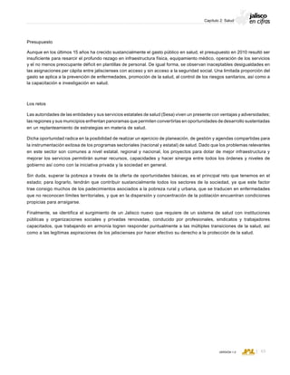 CONSEJO ESTATAL DE POBLACIÓN
65VERSIÓN 1.0
Capítulo 2: Salud
Presupuesto
Aunque en los últimos 15 años ha crecido sustancialmente el gasto público en salud, el presupuesto en 2010 resultó ser
insuficiente para resarcir el profundo rezago en infraestructura física, equipamiento médico, operación de los servicios
y el no menos preocupante déficit en plantillas de personal. De igual forma, se observan inaceptables desigualdades en
las asignaciones per cápita entre jaliscienses con acceso y sin acceso a la seguridad social. Una limitada proporción del
gasto se aplica a la prevención de enfermedades, promoción de la salud, al control de los riesgos sanitarios, así como a
la capacitación e investigación en salud.
Los retos
Las autoridades de las entidades y sus servicios estatales de salud (Sesa) viven un presente con ventajas y adversidades;
las regiones y sus municipios enfrentan panoramas que permiten convertirlas en oportunidades de desarrollo sustentadas
en un replanteamiento de estrategias en materia de salud.
Dicha oportunidad radica en la posibilidad de realizar un ejercicio de planeación, de gestión y agendas compartidas para
la instrumentación exitosa de los programas sectoriales (nacional y estatal) de salud. Dado que los problemas relevantes
en este sector son comunes a nivel estatal, regional y nacional, los proyectos para dotar de mejor infraestructura y
mejorar los servicios permitirán sumar recursos, capacidades y hacer sinergia entre todos los órdenes y niveles de
gobierno así como con la iniciativa privada y la sociedad en general.
Sin duda, superar la pobreza a través de la oferta de oportunidades básicas, es el principal reto que tenemos en el
estado; para lograrlo, tendrán que contribuir sustancialmente todos los sectores de la sociedad, ya que este factor
trae consigo muchos de los padecimientos asociados a la pobreza rural y urbana, que se traducen en enfermedades
que no reconocen límites territoriales, y que en la dispersión y concentración de la población encuentran condiciones
propicias para arraigarse.
Finalmente, se identifica el surgimiento de un Jalisco nuevo que requiere de un sistema de salud con instituciones
públicas y organizaciones sociales y privadas renovadas, conducido por profesionales, sindicatos y trabajadores
capacitados, que trabajando en armonía logren responder puntualmente a las múltiples transiciones de la salud, así
como a las legítimas aspiraciones de los jaliscienses por hacer efectivo su derecho a la protección de la salud.
 