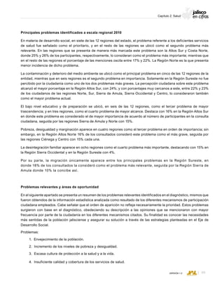 CONSEJO ESTATAL DE POBLACIÓN
69VERSIÓN 1.0
Capítulo 2: Salud
Principales problemas identificados a escala regional 2010
En materia de desarrollo social, en siete de las 12 regiones del estado, el problema referente a los deficientes servicios
de salud fue señalado como el prioritario, y en el resto de las regiones se ubicó como el segundo problema más
relevante. En las regiones que se presenta de manera más marcada este problema son la Altos Sur y Costa Norte,
donde 25% y 26% de los participantes, respectivamente, lo consideran como el problema más importante; mientras que
en el resto de las regiones el porcentaje de las menciones oscila entre 17% y 22%. La Región Norte es la que presenta
menor incidencia de dicho problema.
La contaminación y deterioro del medio ambiente se ubicó como el principal problema en cinco de las 12 regiones de la
entidad, mientras que en seis regiones es el segundo problema en importancia. Solamente en la Región Sureste no fue
percibido por la ciudadanía como uno de los dos problemas más graves. La percepción ciudadana sobre este problema
alcanzó el mayor porcentaje en la Región Altos Sur, con 24%; y con porcentajes muy cercanos a este, entre 22% y 23%
de los ciudadanos de las regiones Norte, Sur, Sierra de Amula, Sierra Occidental y Centro, lo consideraron también
como el mayor problema actual.
El bajo nivel educativo y de preparación se ubicó, en seis de las 12 regiones, como el tercer problema de mayor
trascendencia; y en tres regiones, como el cuarto problema de mayor alcance. Destaca con 16% en la Región Altos Sur
en donde este problema es considerado el de mayor importancia de acuerdo al número de participantes en la consulta
ciudadana, seguida por las regiones Sierra de Amula y Norte con 15%.
Pobreza, desigualdad y marginación aparece en cuatro regiones como el tercer problema en orden de importancia; sin
embargo, en la Región Altos Norte 16% de los consultados consideró este problema como el más grave, seguida por
las regiones Ciénega y Centro con 15% cada una.
La desintegración familiar aparece en ocho regiones como el cuarto problema más importante, destacando con 15% en
la Región Sierra Occidental y en la Región Sureste con 4%.
Por su parte, la migración únicamente aparece entre los principales problemas en la Región Sureste, en
donde 18% de los consultados la consideró como el problema más relevante, seguida por la Región Sierra de
Amula donde 10% la concibe así.
Problemas relevantes y áreas de oportunidad
En el siguiente apartado se presenta un resumen de los problemas relevantes identificados en el diagnóstico, mismos que
fueron obtenidos de la información estadística analizada como resultado de los diferentes mecanismos de participación
ciudadana empleados. Cabe señalar que el orden de aparición no refleja necesariamente la prioridad. Estos problemas
surgieron con base en el diagnóstico, obedeciendo su descripción a las opiniones que se mencionaron con mayor
frecuencia por parte de la ciudadanía en los diferentes mecanismos citados. Su finalidad es conocer las necesidades
más sentidas de la población jalisciense y asegurar su solución a través de las estrategias planteadas en el Eje de
Desarrollo Social.
Problemas:
1. Envejecimiento de la población.
2. Incremento de los niveles de pobreza y desigualdad.
3. Escasa cultura de protección a la salud y a la vida.
4. Insuficiente calidad y cobertura de los servicios de salud.
 