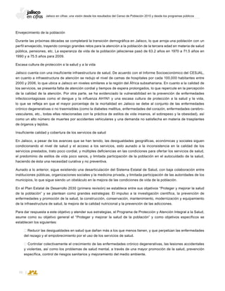 Jalisco en cifras: una visión desde los resultados del Censo de Población 2010 y desde los programas públicos
70
Envejecimiento de la población
Durante las próximas décadas se completará la transición demográfica en Jalisco, lo que arroja una población con un
perfil envejecido, trayendo consigo grandes retos para la atención a la población de la tercera edad en materia de salud
pública, pensiones, etc. La esperanza de vida de la población jalisciense pasó de 63.2 años en 1970 a 71.5 años en
1990 y a 75.5 años para 2009.
Escasa cultura de protección a la salud y a la vida
Jalisco cuenta con una insuficiente infraestructura de salud. De acuerdo con el Informe Socioeconómico del CESJAL,
en cuanto a infraestructura de atención se redujo el nivel de camas de hospitales por cada 100,000 habitantes entre
2000 y 2006, lo que ubica a Jalisco en niveles similares a la región del África subsahariana. En cuanto a la calidad de
los servicios, se presenta falta de atención cordial y tiempos de espera prolongados, lo que repercute en la percepción
de la calidad de la atención. Por otra parte, se ha evidenciado la vulnerabilidad en la prevención de enfermedades
infectocontagiosas como el dengue y la influenza AH1N1 y una escasa cultura de protección a la salud y la vida,
lo que se refleja en que el mayor porcentaje de la mortalidad en Jalisco se debe al conjunto de las enfermedades
crónico degenerativas o no trasmisibles (como la diabetes mellitus, enfermedades del corazón, enfermedades cerebro-
vasculares, etc., todas ellas relacionadas con la práctica de estilos de vida insanos, el sobrepeso y la obesidad), así
como un alto número de muertes por accidentes vehiculares y una demanda no satisfecha en materia de trasplantes
de órganos y tejidos.
Insuficiente calidad y cobertura de los servicios de salud
En Jalisco, a pesar de los avances que se han tenido, las desigualdades geográﬁcas, económicas y sociales siguen
condicionando el nivel de salud y el acceso a los servicios, esto aunado a la inconsistencia en la calidad de los
servicios prestados, trato poco cordial, y múltiples deﬁciencias en las condiciones para ofertar los servicios de salud,
el predominio de estilos de vida poco sanos, y limitada participación de la población en el autocuidado de la salud,
haciendo de ésta una necesidad curativa y no preventiva.
Aunado a lo anterior, sigue existiendo una desarticulación del Sistema Estatal de Salud, con baja colaboración entre
instituciones públicas, organizaciones sociales y la medicina privada, y limitada participación de las autoridades de los
municipios, lo que sigue siendo un obstáculo en la mejora de las condiciones de vida de la población.
En el Plan Estatal de Desarrollo 2030 (primera revisión) se establece entre sus objetivos “Proteger y mejorar la salud
de la población” y se plantean como grandes estrategias: El impulso a la investigación científica, la prevención de
enfermedades y promoción de la salud, la construcción, conservación, mantenimiento, modernización y equipamiento
de la infraestructura de salud, la mejora de la calidad nutricional y la prevención de las adicciones.
Para dar respuesta a este objetivo y atender sus estrategias, el Programa de Protección y Atención Integral a la Salud,
asume como su objetivo general el “Proteger y mejorar la salud de la población” y como objetivos específicos se
establecen los siguientes:
 Reducir las desigualdades en salud que dañan más a los que menos tienen, y que perpetúan las enfermedades
del rezago y el empobrecimiento por el uso de los servicios de salud.
 Controlar colectivamente el crecimiento de las enfermedades crónico degenerativas, las lesiones accidentales
y violentas, así como los problemas de salud mental, a través de una mayor promoción de la salud, prevención
específica, control de riesgos sanitarios y mejoramiento del medio ambiente.
 