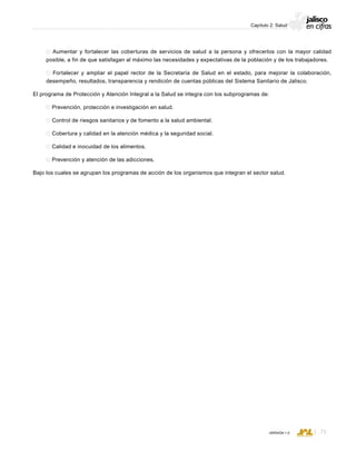 CONSEJO ESTATAL DE POBLACIÓN
71VERSIÓN 1.0
Capítulo 2: Salud
 Aumentar y fortalecer las coberturas de servicios de salud a la persona y ofrecerlos con la mayor calidad
posible, a fin de que satisfagan al máximo las necesidades y expectativas de la población y de los trabajadores.
 Fortalecer y ampliar el papel rector de la Secretaría de Salud en el estado, para mejorar la colaboración,
desempeño, resultados, transparencia y rendición de cuentas públicas del Sistema Sanitario de Jalisco.
El programa de Protección y Atención Integral a la Salud se integra con los subprogramas de:
 Prevención, protección e investigación en salud.
 Control de riesgos sanitarios y de fomento a la salud ambiental.
 Cobertura y calidad en la atención médica y la seguridad social.
 Calidad e inocuidad de los alimentos.
 Prevención y atención de las adicciones.
Bajo los cuales se agrupan los programas de acción de los organismos que integran el sector salud.
 
