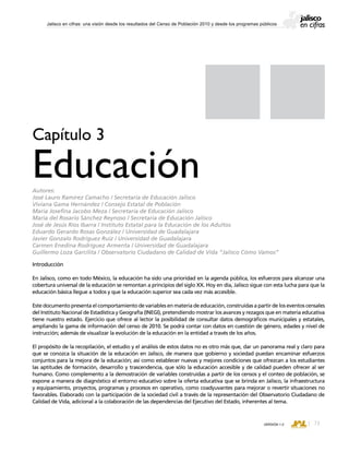 CONSEJO ESTATAL DE POBLACIÓN
73VERSIÓN 1.0
Jalisco en cifras: una visión desde los resultados del Censo de Población 2010 y desde los programas públicos
Introducción
En Jalisco, como en todo México, la educación ha sido una prioridad en la agenda pública, los esfuerzos para alcanzar una
cobertura universal de la educación se remontan a principios del siglo XX. Hoy en día, Jalisco sigue con esta lucha para que la
educación básica llegue a todos y que la educación superior sea cada vez más accesible.
Este documento presenta el comportamiento de variables en materia de educación, construidas a partir de los eventos censales
del Instituto Nacional de Estadística y Geografía (INEGI), pretendiendo mostrar los avances y rezagos que en materia educativa
tiene nuestro estado. Ejercicio que ofrece al lector la posibilidad de consultar datos demográficos municipales y estatales,
ampliando la gama de información del censo de 2010. Se podrá contar con datos en cuestión de género, edades y nivel de
instrucción; además de visualizar la evolución de la educación en la entidad a través de los años.
El propósito de la recopilación, el estudio y el análisis de estos datos no es otro más que, dar un panorama real y claro para
que se conozca la situación de la educación en Jalisco, de manera que gobierno y sociedad puedan encaminar esfuerzos
conjuntos para la mejora de la educación; así como establecer nuevas y mejores condiciones que ofrezcan a los estudiantes
las aptitudes de formación, desarrollo y trascendencia, que sólo la educación accesible y de calidad pueden ofrecer al ser
humano. Como complemento a la demostración de variables construidas a partir de los censos y el conteo de población, se
expone a manera de diagnóstico el entorno educativo sobre la oferta educativa que se brinda en Jalisco, la infraestructura
y equipamiento, proyectos, programas y procesos en operativo, como coadyuvantes para mejorar o revertir situaciones no
favorables. Elaborado con la participación de la sociedad civil a través de la representación del Observatorio Ciudadano de
Calidad de Vida, adicional a la colaboración de las dependencias del Ejecutivo del Estado, inherentes al tema.
Capítulo 3
EducaciónAutores:
José Lauro Ramírez Camacho / Secretaría de Educación Jalisco
Viviana Gama Hernández / Consejo Estatal de Población
María Josefina Jacobo Meza / Secretaría de Educación Jalisco
María del Rosario Sánchez Reynoso / Secretaría de Educación Jalisco
José de Jesús Ríos Ibarra / Instituto Estatal para la Educación de los Adultos
Eduardo Gerardo Rosas González / Universidad de Guadalajara
Javier Gonzalo Rodríguez Ruíz / Universidad de Guadalajara
Carmen Enedina Rodríguez Armenta / Universidad de Guadalajara
Guillermo Loza Garcilita / Observatorio Ciudadano de Calidad de Vida “Jalisco Cómo Vamos”
 