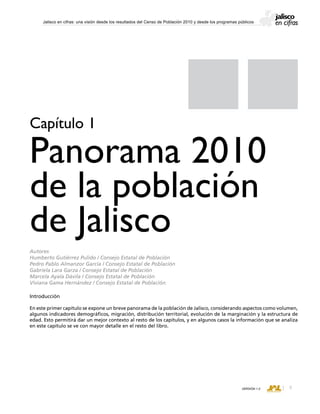 CONSEJO ESTATAL DE POBLACIÓN
VERSIÓN 1.0
Jalisco en cifras: una visión desde los resultados del Censo de Población 2010 y desde los programas públicos
Introducción
En este primer capítulo se expone un breve panorama de la población de Jalisco, considerando aspectos como volumen,
algunos indicadores demográficos, migración, distribución territorial, evolución de la marginación y la estructura de
edad. Esto permitirá dar un mejor contexto al resto de los capítulos, y en algunos casos la información que se analiza
en este capítulo se ve con mayor detalle en el resto del libro.
Capítulo 1
Panorama 2010
de la población
de Jalisco
Autores
Humberto Gutiérrez Pulido / Consejo Estatal de Población
Pedro Pablo Almanzor García / Consejo Estatal de Población
Gabriela Lara Garza / Consejo Estatal de Población
Marcela Ayala Dávila / Consejo Estatal de Población
Viviana Gama Hernández / Consejo Estatal de Población
 