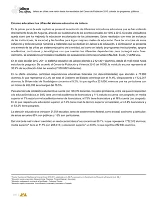 Jalisco en cifras: una visión desde los resultados del Censo de Población 2010 y desde los programas públicos
100
Entorno educativo: las cifras del sistema educativo de Jalisco
En la primer parte de este capítulo se presentó la evolución de diferentes indicadores educativos que se han obtenido
directamente desde los hogares, a través del cuestionario de los eventos censales de 1990 a 2010. De estos indicadores
queda claro que ha mejorado la educación escolarizada de los jaliscienses. Estos resultados son fruto del esfuerzo
de las instituciones, la sociedad y las familias para lograr mejores niveles de educación. Para dar una idea de estos
esfuerzos y de los recursos humanos y materiales que se dedican en Jalisco a la educación, a continuación se presenta
una síntesis de las cifras del sistema educativo de la entidad, así como un listado de programas institucionales, apoyos
académicos, curriculares y tecnológicos con que cuentan las diferentes dependencias para conseguir esos fines.
Asimismo, se analizan los principales resultados de evaluaciones como las pruebas ENLACE, EGEL y CENEVAL.
En el ciclo escolar 2010-2011 el sistema educativo de Jalisco atiende a 2’421,3914
alumnos, desde el nivel inicial hasta
estudios de posgrado. De acuerdo al Censo de Población y Vivienda 2010 del INEGI, la matrícula escolar representa el
32.9% de la población total del estado (7’350,682 habitantes).
En la oferta educativa participan dependencias educativas federales (no descentralizadas) que atienden a 77,280
alumnos, lo que representa el 3.2% del total; el Gobierno del Estado contribuye con el 71.1%, el equivalente a 1’722,057
alumnos; la Universidad de Guadalajara concentra el 9.2%, lo que significa 221,656; mientras que los particulares con
un monto de 400,398 se encargan del 16.5%.
Para atender a la población estudiantil se cuenta con 128,074 docentes. De estos profesores, entre los que corresponden
a la educación básica, el 95% tiene un nivel académico de licenciatura y 11% estudia o cuenta con posgrado; en media
superior el 7% reporta nivel académico menor de licenciatura; el 75% tiene licenciatura y el 18% cuenta con posgrado.
En lo que respecta a la educación superior, el 1.4% tiene nivel de técnico superior universitario, el 45.4% licenciatura y
el 53.2% tiene posgrado.
La atención educativa se brinda en 21,751 escuelas, tanto de sostenimiento federal, como estatal, autónomo y particular;
de estas escuelas 85% son públicas y 15% son particulares.
Del total de la matrícula en la entidad, en la educación básica5
se concentra el 80.1%, lo que representa 1’732,512 alumnos;
media superior6
tiene el 11.1% con 268,416; y educación superior7
un 8.8%, lo que significa 212,694 alumnos.
4
Fuente: Cuestionario Estadístico de Inicio de Cursos 2010-2011, establecido por la S.E.P. y procesado en la Coordinación de Planeación y Evaluación de la S.E.J.
5
Educación básica comprende la Educación Inicial, Preescolar, Primaria, Especial y Secundaria.
6
Educación media superior comprende el Bachillerato y Profesional Técnico.
7.
Educación superior comprende a Técnico Superior Universitario, Licenciatura y Posgrado.
 
