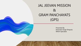 JAL JEEVAN MISSION
&
GRAM PANCHAYATS
(GPS)
Presented By
Devendra Singh Dhapola
WASH Specialist
 