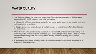 WATER QUALITY
• How about the villages that have water quality issues? In order to ensure safety of drinking water,
water quality (BIS:10500) measures have to be put in place.
• In villages with sufficient groundwater availability but having quality issues, in-situ suitable treatment
technologies may be explored.
• In drought-prone areas conjunctive use of multiple sources of water, or supply from distant sources
can be explored.
• Where there are serious water quality issues such as arsenic and fluoride contaminants, setting up of
community water purification plants (CWPPs) may be taken up to provide at least 8 – 10 lpcd potable
water to meet drinking water and cooking needs of every household residing in such villages /
habitations.
• In remote hilly areas option of gravity-based or solar-based water supply schemes with low O & M
expenditure may be explored.
 