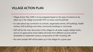 VILLAGE ACTION PLAN
• Village Action Plan (VAP) is to be prepared based on the type of scheme to be
taken up in the village to provide FHTC to every rural household.
• It is also about tap connection to schools, anganwadi centres, GP buildings, health
centres, SHG buildings and other community buildings in rural areas.
• VAP will be the main document of the village for all water supply related works,
and on its approval by Gram Sabha all funds from different sources will be
dovetailed to implement various components of VAP including JJM.
• No work outside VAP will be taken up in the village for a given year.
 