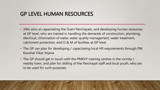 GP LEVEL HUMAN RESOURCES
• JJMs aims at capacitating the Gram Panchayats, and developing human resources
at GP level, who are trained in handling the demands of construction, plumbing,
electrical, chlorination of water, water quality management, water treatment,
catchment protection, and O & M of facilities at GP level.
• The GP can plan for developing / capacitating local HR requirements through PM
Koushal Vikas Yojana.
• The GP should get in touch with the PMKVY training centres in the vicinity /
nearby town, and plan for skilling of the Panchayat staff and local youth, who are
to be used for such purposes.
 