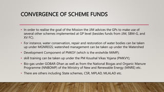 CONVERGENCE OF SCHEME FUNDS
• In order to realise the goal of the Mission the JJM advices the GPs to make use of
several other schemes implemented at GP level (besides funds from JJM, SBM-G, and
XV FC).
• For instance, water conservation, repair and restoration of water bodies can be taken
up under MGNREGS; watershed management can be taken up under the Watershed
• Development Component of PMKSY (which is the erstwhile IWMP);
• skill training can be taken up under the PM Koushal Vikas Yojana (PMKVY);
• Bio-gas under GOBAR-Dhan as well as from the National Biogas and Organic Manure
Programme (NNBOMP) of the Ministry of New and Renewable Energy (MNRE) etc.
• There are others including State schemes, CSR, MPLAD, MLALAD etc.
 