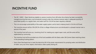 INCENTIVE FUND
• The GP / VWSC / Paani Samiti are eligible to receive incentive from JJM when the scheme has been successfully
manged ensuring that every rural household covered under the schemes receives water in adequate quantity of
prescribed quality on a regular basis, and water tariff for O & M has been regularly collected.
• This is to encourage sustainability of the water supply system, and to lend a helping hand in O & M at GP level.
• The incentive amount will be 10% OR 5% of the in-village infrastructure cost distributed in a phased manner over a
period of five years.
• The incentive fund will serve as a ‘revolving fund’ for meeting any urgent repair costs, and the same will be
replenished by community.
• The incentive fund will be provided out of the fund available with the State under JJM (Centre State matching share)
in the prevailing funding pattern.
• Every Gram Panchayat has to meet the electricity bill of the power requirements for pumping water, and distribution
of water; carry out minor repairs; chlorination; water quality testing etc.
 