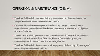 OPERATION & MAINTENANCE (O & M)
• The Gram Sabha shall pass a resolution putting on record the members of the
Village Water and Sanitation Committee (VWSC).
• O&M would involve recurring costs like electricity charges, chemicals costs,
expenditure on preventive and breakdown maintenance, remuneration of pump
operators’ salary etc.
• The GP / VWSC shall open an account to receive funds for O & M from different
sources such as incentive fund from JJM, Finance Commission grants, and
community contribution to meet the recurring charges.
• The Gram Sabha shall discuss issues such as payment of electricity bill, wastage of
water, fixing monthly water tariff etc.
 