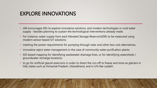 EXPLORE INNOVATIONS
• JJM encourages GPs to explore innovative solutions, and modern technologies in rural water
supply - besides planning to sustain the technological interventions already made.
• For instance, water supply from each Elevated Storage Reservoir(ESR) to be measured using
modern sensor-based IoT solutions;
• meeting the power requirements for pumping through solar and other less-cost alternatives;
• innovative reject water management in the case of community water purification plants;
• GIS-based mapping for identifying wastewater drainage lines, or for identifying watersheds /
groundwater recharge locations;
• to go for artificial glacial reservoirs in order to divert the run-off to freeze and store as glaciers in
hilly states such as Himachal Pradesh, Uttarakhand, and in UTs like Ladakh.
 