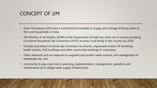 CONCEPT OF JJM
• Gram Panchayats (GPs) have a constitutional mandate to supply and manage drinking water to
the rural households in India;
• The Ministry of Jal Shakthi, DDWS of the Government of India has come out to ensure providing
Functional Household Tap Connection (FHTC) to every rural family in this country by 2024;
• Includes providing functional tap connection to schools, anganwadi centres, GP buildings,
health centres, SHG buildings and other community buildings in rural areas;
• Other elements such as measures to augment and protect water sources, and management of
wastewater etc; and
• community to play a led role in planning, implementation, management, operation and
maintenance of in-village water supply infrastructure.
 