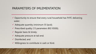 PARAMETERS OF IMLEMENTATION
 Opportunity to ensure that every rural household has FHTC delivering
water;
 Adequate quantity (minimum 55 lpcd);
 Prescribed quality (13 parameters BIS:10500);
 Regular basis & timely;
 Adequate pressure at tail end;
 Disinfected; and
 Willingness to contribute in cash or Kind.
 