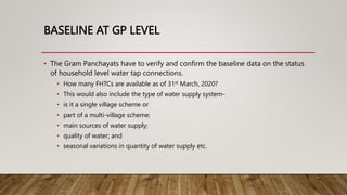 BASELINE AT GP LEVEL
• The Gram Panchayats have to verify and confirm the baseline data on the status
of household level water tap connections.
• How many FHTCs are available as of 31st March, 2020?
• This would also include the type of water supply system-
• is it a single village scheme or
• part of a multi-village scheme;
• main sources of water supply;
• quality of water; and
• seasonal variations in quantity of water supply etc.
 