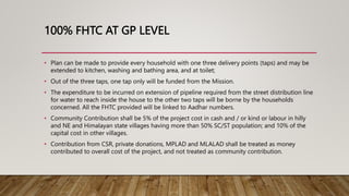 100% FHTC AT GP LEVEL
• Plan can be made to provide every household with one three delivery points (taps) and may be
extended to kitchen, washing and bathing area, and at toilet;
• Out of the three taps, one tap only will be funded from the Mission.
• The expenditure to be incurred on extension of pipeline required from the street distribution line
for water to reach inside the house to the other two taps will be borne by the households
concerned. All the FHTC provided will be linked to Aadhar numbers.
• Community Contribution shall be 5% of the project cost in cash and / or kind or labour in hilly
and NE and Himalayan state villages having more than 50% SC/ST population; and 10% of the
capital cost in other villages.
• Contribution from CSR, private donations, MPLAD and MLALAD shall be treated as money
contributed to overall cost of the project, and not treated as community contribution.
 