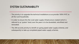 SYSTEM SUSTAINABILITY
• The priority is to upgrade the technical installations so as provide 100% FHTC to
all the rural households.
• In order to ensure this the rural water supply infrastructure created (which is
referred to as ‘system’ here) over the years is to be dovetailed, retrofitted and
renovated.
• The JJM accords priority to retrofit on-going piped water supply schemes, and
subsequently to take up completed piped water supply schemes.
 