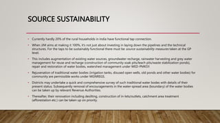 SOURCE SUSTAINABILITY
• Currently hardly 20% of the rural households in India have functional tap connection.
• When JJM aims at making it 100%, it’s not just about investing in laying down the pipelines and the technical
structures. For the taps to be sustainably functional there must be source sustainability measures taken at the GP
level.
• This includes augmentation of existing water sources, groundwater recharge, rainwater harvesting and grey water
management for reuse and recharge (construction of community soak pits/leach pits/waste stabilization ponds),
repair and restoration of water bodies, watershed management under WED-PMKSY.
• Rejuvenation of traditional water bodies (irrigation tanks, disused open wells, old ponds and other water bodies) for
community are permissible works under MGNREGS.
• Districts may undertake a quick and comprehensive survey of such traditional water bodes with details of their
present status. Subsequently removal of encouragements in the water-spread area (boundary) of the water bodies
can be taken up by relevant Revenue Authorities.
• Thereafter, their renovation including desilting, construction of in-lets/outlets, catchment area treatment
(afforestation etc.) can be taken up on priority.
 