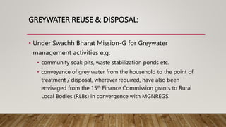 GREYWATER REUSE & DISPOSAL:
• Under Swachh Bharat Mission-G for Greywater
management activities e.g.
• community soak-pits, waste stabilization ponds etc.
• conveyance of grey water from the household to the point of
treatment / disposal, wherever required, have also been
envisaged from the 15th Finance Commission grants to Rural
Local Bodies (RLBs) in convergence with MGNREGS.
 
