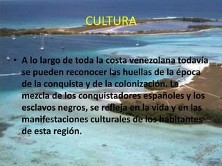 CULTURA
• A lo largo de toda la costa venezolana todavía
se pueden reconocer las huellas de la época
de la conquista y de la colonización. La
mezcla de los conquistadores españoles y los
esclavos negros, se refleja en la vida y en las
manifestaciones culturales de los habitantes
de esta región.

 
