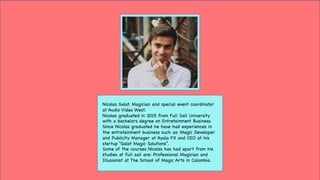 Nicolas Galat. Magician and special event coordinator
at Audio Video West.
Nicolas graduated in 2015 from Full Sail University
with a bachelors degree on Entretainment Business.
Since Nicolas graduated he have had experiences in
the entretainment business such as: Magic Developer
and Publicity Manager at Ayala FX and CEO at his
startup “Galat Magic Solutions”.
Some of the courses Nicolas has had apart from his
studies at full sail are: Professional Magician and
Illusionist at The School of Magic Arts in Colombia.
 