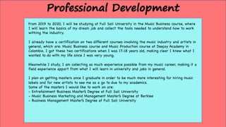 From 2019 to 2020, I will be studying at Full Sail University in the Music Business course, where
I will learn the basics of my dream job and collect the tools needed to understand how to work
withing the industry.
I already have a certification on two different courses involving the music industry and artists in
general, which are: Music Business course and Music Production course at Deejay Academy in
Colombia. I got these two certifications when I was 17-18 years old, making clear I knew what I
wanted to do with my life since I was very young.
Meanwhile I study, I am collecting as much experience possible from my music career, making it a
field experience appart from what I will learn in university and jobs in general.
I plan on getting masters once I graduate in order to be much more interesting for hiring music
labels and for new artists to see me as a go to due to my academics.
Some of the masters I would like to work on are:
- Entretainment Business Master’s Degree at Full Sail University
- Music Business Marketing and Management Master’s Degree at Berklee
- Business Management Master’s Degree at Full Sail University
Professional Development
 