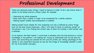 There are obviously many things I need to improve in order to be a top choice when it
comes to me being hired by a Music Label, for example:
- Improving my online presence
- Have more than a master in order to be considered for a better position
- Making myself notable and professional in LinkedIn
Making myself more notable for this companies not only is defined by online things
such as the ones shown previously… Also, I will need to focus on showing ,myself as
the person I say I am. Finding the correct way to show I’m humble, a hard worker and
a dreamer.
In my opinion, the best mentor I could have is someone who has had previous or actual
knowledge in the position I am looking for; trying to understand how he has done his
work, how everything has evolved for him and his artists, etc. Taking advantage of the
mentor is very important, because he may be the bridge of knowledge needed in order
for me to be better everyday.
Professional Development
 