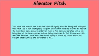 “You know how most of new arists are afraid of signing with the wrong A&R Manager?
Well what I do is plan strategically the path a new artist needs to do with the help of
the music label being signed in order for them to feel calm and satisfied with a job
being done at the time expected, without being frustrated. In fact, I know what this
feels like, because I once was a new artist trying to launch my career, which has
brought amazing things and experience to me.”.
Elevator Pitch
 