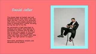 Daniel Jaller
I’ve always been an honest, real and
persisten person. Ever since I was four
years old and I had my first encounter
with music, I have deeply believed that
there is nothing more I rather be doing
during the rest of my life.
My personality is best described as
someone who doesn’t stop fighting to
accomplish his dreams until he does. I
like to help other people to find their
way to success, i believe in people’s
talent and those who haven’t been able
to find the right person to support
them.
Hard work, persistance, honesty and
discipline are my pillars.
 