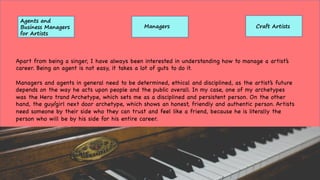 Agents and
Business Managers
for Artists
Managers Craft Artists
Apart from being a singer, I have always been interested in understanding how to manage a artist’s
career. Being an agent is not easy, it takes a lot of guts to do it.
Managers and agents in general need to be determined, ethical and disciplined, as the artist’s future
depends on the way he acts upon people and the public overall. In my case, one of my archetypes
was the Hero trand Archetype, which sets me as a disciplined and persistent person. On the other
hand, the guy/girl next door archetype, which shows an honest, friendly and authentic person. Artists
need someone by their side who they can trust and feel like a friend, because he is literally the
person who will be by his side for his entire career.
 