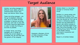 Target Audience
Initially, recruiting managers in
different music labels; primarily
Universal Music Group, Sony
Music and Warner Music Group.
These recruiting managers are
the go to employers, because
their job is to create the best
strategies to improve recruiting
measures, work side to side with
the human resources department
in order to make the hiring as
accurate as possible.
In simpler terms, recruiting
managers are in charge of
hirimng the correct people to
accomplish the job and help with
the growth of the company.
Jordana Golub is a recruiting
manager at Universal Music
Group.
Jordana is a young women who
has been in the scene of the
entretainment business since 2012
when she started her first job as
an intern in Wilhemina Models.
Jordana has had experience in
several jobs before jumping to
the music business’s bigest music
label: Recruiting Manager at the
Creating Group, Senior Recruiter
at the Fender Musical
Instruments Corporation and
many others.
Based in L.A (United States).
Graduate in Bachelor of Arts
at State University of New
York at New Paltz.
 