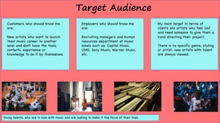Target Audience
Customers who should know me
are:
New artists who want to launch
their music career to another
level and don’t have the tools,
contacts, experience or
knowledge to do it by themselves.
Employers who should know me
are:
Recruiting managers and human
resources department at music
labels such as: Capitol Music,
UMG, Sony Music, Warner Music,
etc.
My main target in terms of
clients are artists who feel lost
and need someone to give them a
hand directing their project.
There is no specific genre, styling
or artist; new artists with talent
are always viewed.
Young talents, who are in love with music and are looking to make it the focus of their lives.
 