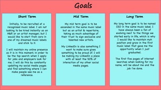 Goals
Short Term
Initially, to be recruited at a
recognized music label. I am not
looking to be hired instantly as an
A&R or an artist manager, but I
would like to start from cero in
one of my dreamed music labels
and stick to it.
I will maintain my online presence
as it is in this moment, in order to
be the top search when I apply
for jobs and employers look for
me; I will do this by constantly
updating my social media pages
and find something where I can
make people see me as a
reference.
Mid Term
My mid term goal is to be
ascended in the same music label
but as an artist & repertoire,
taking as much advantage of
their trust to sign exclusive and
talented new artists.
My LinkedIn is also something I
want to make sure gives
something to be proud of. I will
be making my LinkedIn a place
with at least the 50% of
interaction of my other social
media pages.
Long Term
My long term goal is to be named
CEO in the same music label. I
have always been a fan of
evolving next to the things we
started early in life, which is why
I would like to maintain myh
position and grow in the first
music label that gave me the
opportunity when I just
graduated.
The first five pages of internet
searches when looking for my
name, will be about me and the
job i’ve done.
 