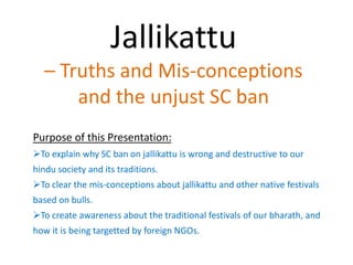 Jallikattu
– Truths and Mis-conceptions
and the unjust SC ban
Purpose of this Presentation:
To explain why SC ban on jallikattu is wrong and destructive to our
hindu society and its traditions.
To clear the mis-conceptions about jallikattu and other native festivals
based on bulls.
To create awareness about the traditional festivals of our bharath, and
how it is being targetted by foreign NGOs.
 