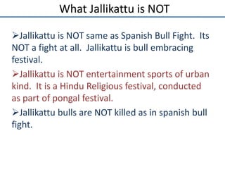 What Jallikattu is NOT
Jallikattu is NOT same as Spanish Bull Fight. Its
NOT a fight at all. Jallikattu is bull embracing...