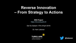 Dr. Harri Jalonen
www.turkuamk.fi/aadi
harri.jalonen@turkuamk.fi
www.harrijalonen.fi
@Jalonen
Reverse Innovation
– From Strategy to Actions
IRIS Project
https://iris.turkuamk.fi/
Dar Es Salaam 17th of April 2018
Dr. Harri Jalonen
 