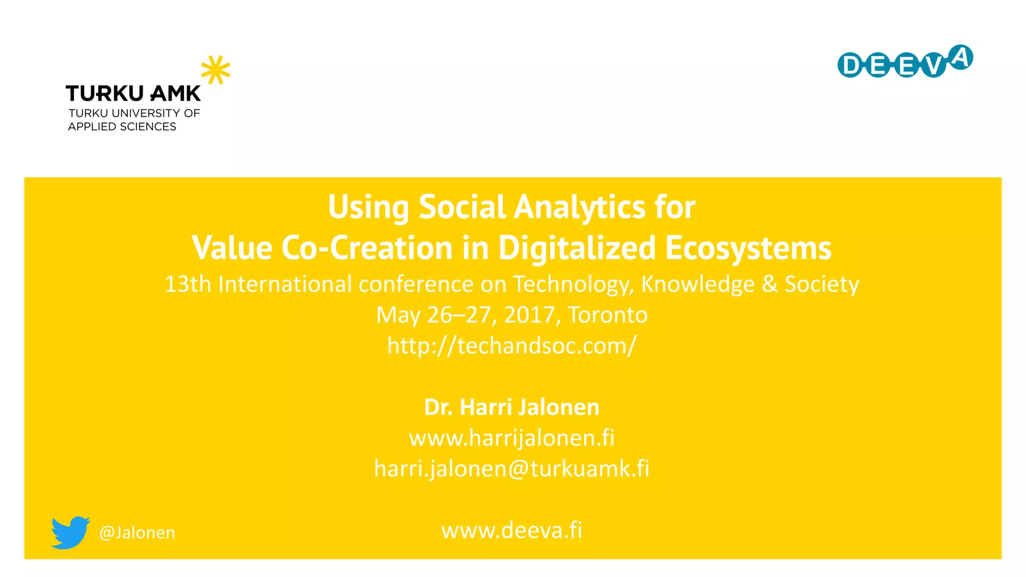 Using Social Analytics for
Value Co-Creation in Digitalized Ecosystems
13th International conference on Technology, Knowledge & Society
May 26–27, 2017, Toronto
http://techandsoc.com/
Dr. Harri Jalonen
www.harrijalonen.fi
harri.jalonen@turkuamk.fi
www.deeva.fi@Jalonen
 