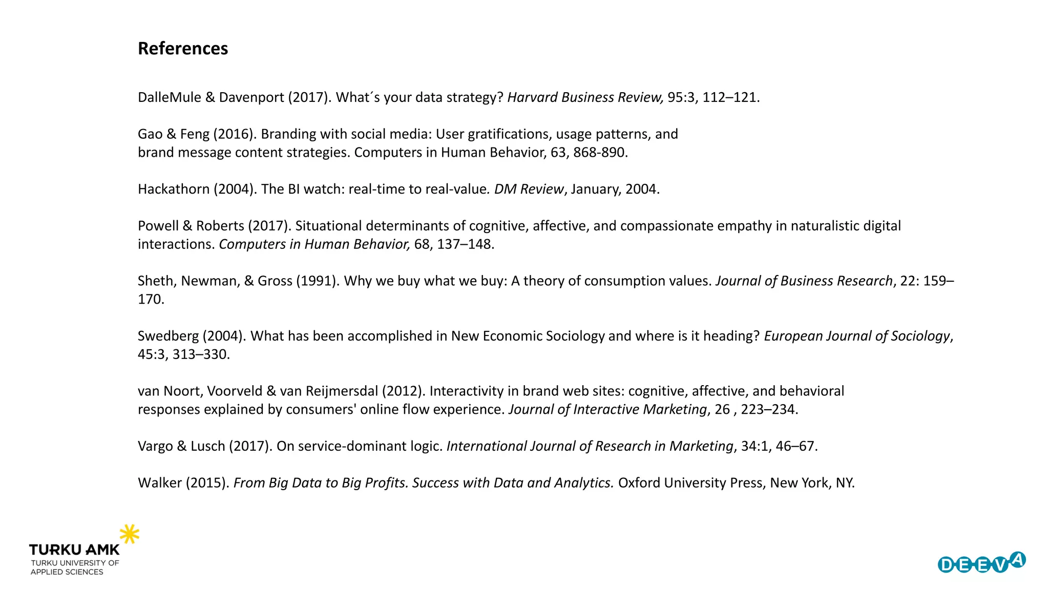 References
DalleMule & Davenport (2017). What´s your data strategy? Harvard Business Review, 95:3, 112–121.
Gao & Feng (2016). Branding with social media: User gratifications, usage patterns, and
brand message content strategies. Computers in Human Behavior, 63, 868-890.
Hackathorn (2004). The BI watch: real-time to real-value. DM Review, January, 2004.
Powell & Roberts (2017). Situational determinants of cognitive, affective, and compassionate empathy in naturalistic digital
interactions. Computers in Human Behavior, 68, 137–148.
Sheth, Newman, & Gross (1991). Why we buy what we buy: A theory of consumption values. Journal of Business Research, 22: 159–
170.
Swedberg (2004). What has been accomplished in New Economic Sociology and where is it heading? European Journal of Sociology,
45:3, 313–330.
van Noort, Voorveld & van Reijmersdal (2012). Interactivity in brand web sites: cognitive, affective, and behavioral
responses explained by consumers' online flow experience. Journal of Interactive Marketing, 26 , 223–234.
Vargo & Lusch (2017). On service-dominant logic. International Journal of Research in Marketing, 34:1, 46–67.
Walker (2015). From Big Data to Big Profits. Success with Data and Analytics. Oxford University Press, New York, NY.
 