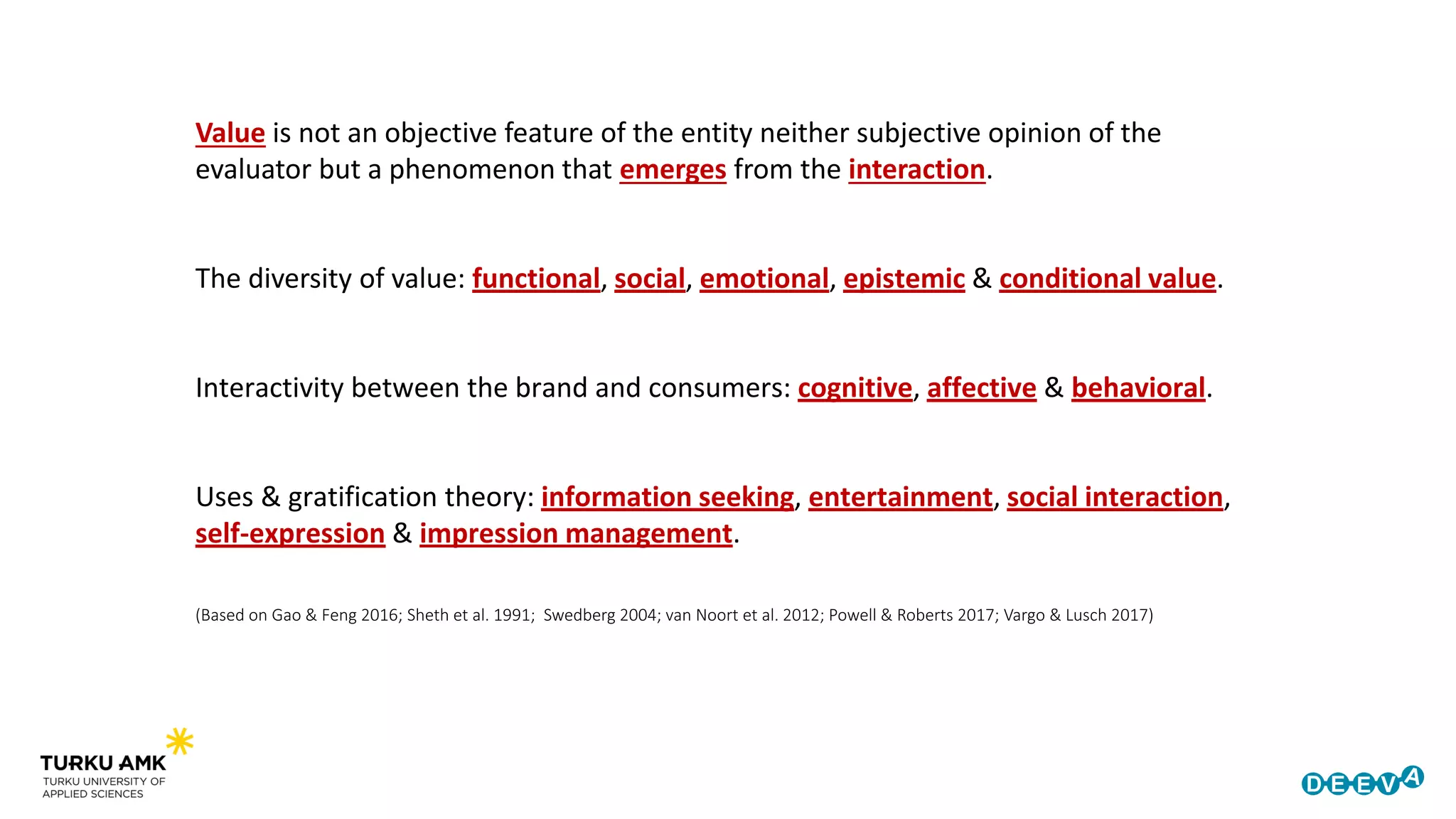 (Based on Gao & Feng 2016; Sheth et al. 1991; Swedberg 2004; van Noort et al. 2012; Powell & Roberts 2017; Vargo & Lusch 2017)
Value is not an objective feature of the entity neither subjective opinion of the
evaluator but a phenomenon that emerges from the interaction.
The diversity of value: functional, social, emotional, epistemic & conditional value.
Interactivity between the brand and consumers: cognitive, affective & behavioral.
Uses & gratification theory: information seeking, entertainment, social interaction,
self-expression & impression management.
 